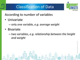 Classification of Data
According to number of variables
• Univariate
– only one variable, e.g. average weight
• Bivariate
– two variables, e.g. relationship between the height
and weight
 