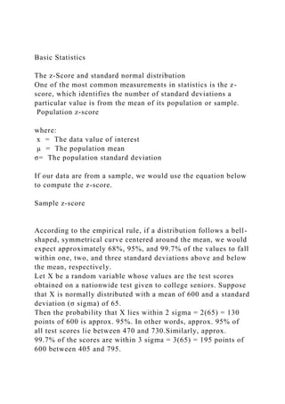 Basic Statistics
The z-Score and standard normal distribution
One of the most common measurements in statistics is the z-
score, which identifies the number of standard deviations a
particular value is from the mean of its population or sample.
Population z-score
where:
x = The data value of interest
µ = The population mean
σ= The population standard deviation
If our data are from a sample, we would use the equation below
to compute the z-score.
Sample z-score
According to the empirical rule, if a distribution follows a bell-
shaped, symmetrical curve centered around the mean, we would
expect approximately 68%, 95%, and 99.7% of the values to fall
within one, two, and three standard deviations above and below
the mean, respectively.
Let X be a random variable whose values are the test scores
obtained on a nationwide test given to college seniors. Suppose
that X is normally distributed with a mean of 600 and a standard
deviation (σ sigma) of 65.
Then the probability that X lies within 2 sigma = 2(65) = 130
points of 600 is approx. 95%. In other words, approx. 95% of
all test scores lie between 470 and 730.Similarly, approx.
99.7% of the scores are within 3 sigma = 3(65) = 195 points of
600 between 405 and 795.
 