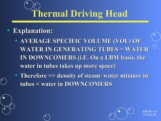 Thermal Driving Head Explanation: AVERAGE SPECIFIC VOLUME (VOL) OF WATER IN GENERATING TUBES > WATER IN DOWNCOMERS (i.E. On a LBM basis, the water in tubes takes up more space) Therefore => density of steam/ water mixture in tubes < water in DOWNCOMERS 