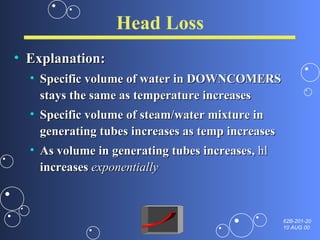 Head Loss Explanation: Specific volume of water in DOWNCOMERS stays the same as temperature increases Specific volume of steam/water mixture in generating tubes increases as temp increases As volume in generating tubes increases,  hl  increases  exponentially 