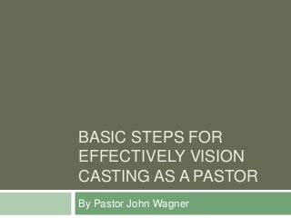 BASIC STEPS FOR
EFFECTIVELY VISION
CASTING AS A PASTOR
By Pastor John Wagner
 