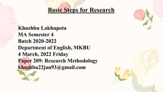 Basic Steps for Research
Khushbu Lakhupota
MA Semester 4
Batch 2020-2022
Department of English, MKBU
4 March, 2022 Friday
Paper 209: Research Methodology
khushbu22jan93@gmail.com
 