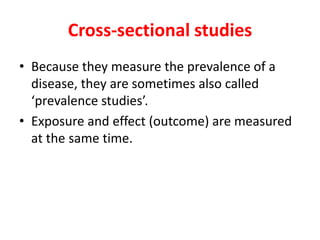 Cross-sectional studies 
• Because they measure the prevalence of a 
disease, they are sometimes also called 
‘prevalence studies’. 
• Exposure and effect (outcome) are measured 
at the same time. 
 