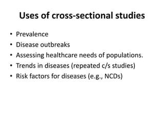 Uses of cross-sectional studies 
• Prevalence 
• Disease outbreaks 
• Assessing healthcare needs of populations. 
• Trends in diseases (repeated c/s studies) 
• Risk factors for diseases (e.g., NCDs) 
 