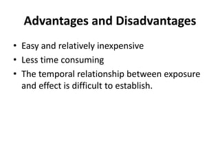 Advantages and Disadvantages 
• Easy and relatively inexpensive 
• Less time consuming 
• The temporal relationship between exposure 
and effect is difficult to establish. 
 