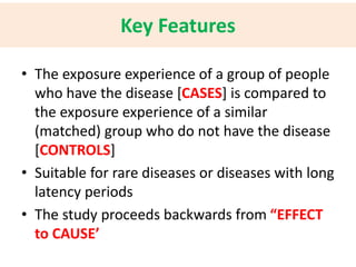 Key Features 
• The exposure experience of a group of people 
who have the disease [CASES] is compared to 
the exposure experience of a similar 
(matched) group who do not have the disease 
[CONTROLS] 
• Suitable for rare diseases or diseases with long 
latency periods 
• The study proceeds backwards from “EFFECT 
to CAUSE’ 
 