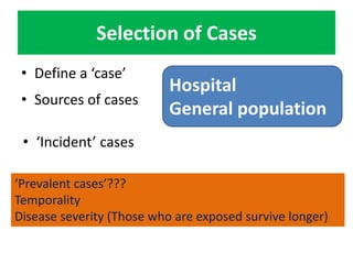 Selection of Cases 
• Define a ‘case’ 
Hospital 
General population 
• Sources of cases 
• ‘Incident’ cases 
‘Prevalent cases’??? 
Temporality 
Disease severity (Those who are exposed survive longer) 
 