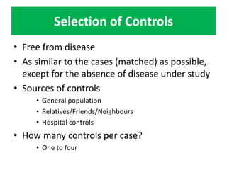 Selection of Controls 
• Free from disease 
• As similar to the cases (matched) as possible, 
except for the absence of disease under study 
• Sources of controls 
• General population 
• Relatives/Friends/Neighbours 
• Hospital controls 
• How many controls per case? 
• One to four 
 