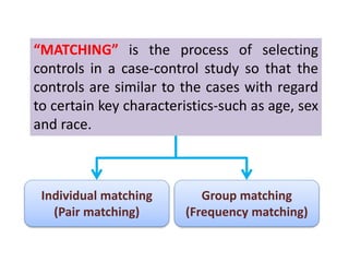 “MATCHING” is the process of selecting 
controls in a case-control study so that the 
controls are similar to the cases with regard 
to certain key characteristics-such as age, sex 
and race. 
Group matching 
(Frequency matching) 
Individual matching 
(Pair matching) 
 