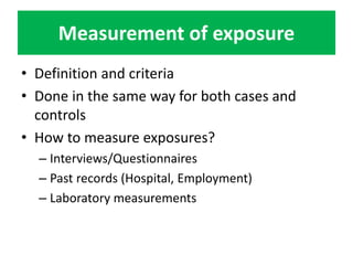 Measurement of exposure 
• Definition and criteria 
• Done in the same way for both cases and 
controls 
• How to measure exposures? 
– Interviews/Questionnaires 
– Past records (Hospital, Employment) 
– Laboratory measurements 
 