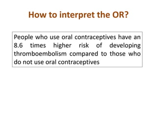 How to interpret the OR? 
People who use oral contraceptives have an 
8.6 times higher risk of developing 
thromboembolism compared to those who 
do not use oral contraceptives 
 