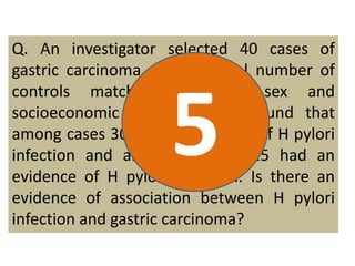 Q. An investigator selected 40 cases of 
gastric carcinoma and an equal number of 
controls matched for age, sex and 
socioeconomic status. It was found that 
among cases 30 had an 5 
evidence of H pylori 
infection and among controls 15 had an 
evidence of H pylori infection. Is there an 
evidence of association between H pylori 
infection and gastric carcinoma? 
 
