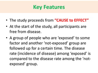 Key Features 
• The study proceeds from “CAUSE to EFFECT” 
• At the start of the study, all participants are 
free from disease. 
• A group of people who are ‘exposed’ to some 
factor and another ‘not-exposed’ group are 
followed up for a certain time. The disease 
rate (incidence of disease) among ‘exposed’ is 
compared to the disease rate among the ‘not-exposed’ 
group. 
 