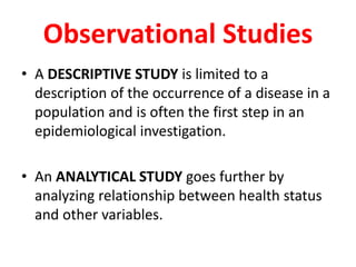 Observational Studies 
• A DESCRIPTIVE STUDY is limited to a 
description of the occurrence of a disease in a 
population and is often the first step in an 
epidemiological investigation. 
• An ANALYTICAL STUDY goes further by 
analyzing relationship between health status 
and other variables. 
 