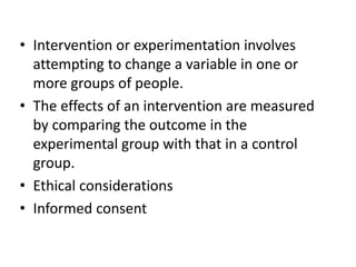 • Intervention or experimentation involves 
attempting to change a variable in one or 
more groups of people. 
• The effects of an intervention are measured 
by comparing the outcome in the 
experimental group with that in a control 
group. 
• Ethical considerations 
• Informed consent 
 