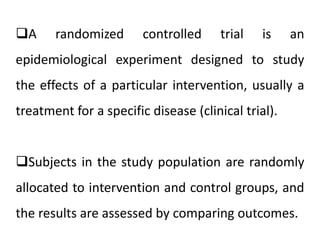 A randomized controlled trial is an 
epidemiological experiment designed to study 
the effects of a particular intervention, usually a 
treatment for a specific disease (clinical trial). 
Subjects in the study population are randomly 
allocated to intervention and control groups, and 
the results are assessed by comparing outcomes. 
 