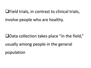 Field trials, in contrast to clinical trials, 
involve people who are healthy. 
Data collection takes place “in the field,” 
usually among people in the general 
population 
 