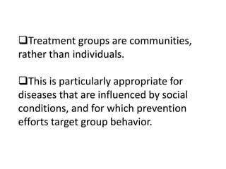 Treatment groups are communities, 
rather than individuals. 
This is particularly appropriate for 
diseases that are influenced by social 
conditions, and for which prevention 
efforts target group behavior. 
 