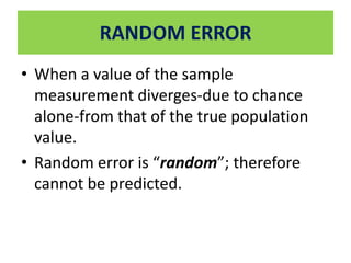 RANDOM ERROR 
• When a value of the sample 
measurement diverges-due to chance 
alone-from that of the true population 
value. 
• Random error is “random”; therefore 
cannot be predicted. 
 