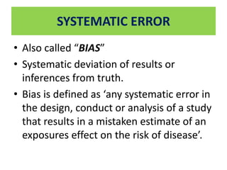 SYSTEMATIC ERROR 
• Also called “BIAS” 
• Systematic deviation of results or 
inferences from truth. 
• Bias is defined as ‘any systematic error in 
the design, conduct or analysis of a study 
that results in a mistaken estimate of an 
exposures effect on the risk of disease’. 
 