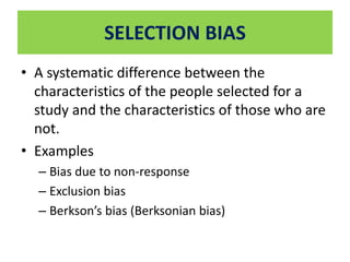 SELECTION BIAS 
• A systematic difference between the 
characteristics of the people selected for a 
study and the characteristics of those who are 
not. 
• Examples 
– Bias due to non-response 
– Exclusion bias 
– Berkson’s bias (Berksonian bias) 
 