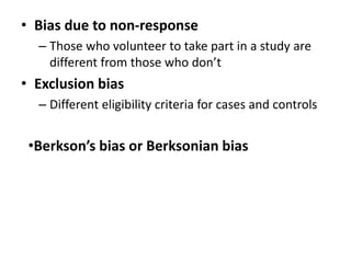 • Bias due to non-response 
– Those who volunteer to take part in a study are 
different from those who don’t 
• Exclusion bias 
– Different eligibility criteria for cases and controls 
•Berkson’s bias or Berksonian bias 
 