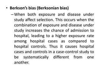 • Berkson’s bias (Berksonian bias) 
–When both exposure and disease under 
study affect selection. This occurs when the 
combination of exposure and disease under 
study increases the chance of admission to 
hospital, leading to a higher exposure rate 
among hospital cases as compared to 
hospital controls. Thus it causes hospital 
cases and controls in a case-control study to 
be systematically different from one 
another. 
 