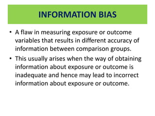 INFORMATION BIAS 
• A flaw in measuring exposure or outcome 
variables that results in different accuracy of 
information between comparison groups. 
• This usually arises when the way of obtaining 
information about exposure or outcome is 
inadequate and hence may lead to incorrect 
information about exposure or outcome. 
 