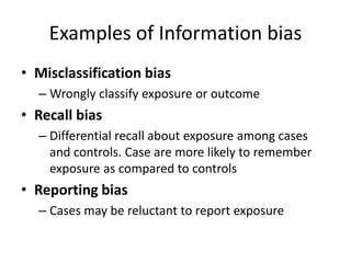 Examples of Information bias 
• Misclassification bias 
– Wrongly classify exposure or outcome 
• Recall bias 
– Differential recall about exposure among cases 
and controls. Case are more likely to remember 
exposure as compared to controls 
• Reporting bias 
– Cases may be reluctant to report exposure 
 