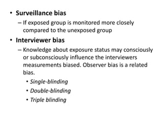 • Surveillance bias 
– If exposed group is monitored more closely 
compared to the unexposed group 
• Interviewer bias 
– Knowledge about exposure status may consciously 
or subconsciously influence the interviewers 
measurements biased. Observer bias is a related 
bias. 
• Single-blinding 
• Double-blinding 
• Triple blinding 
 