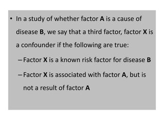 • In a study of whether factor A is a cause of 
disease B, we say that a third factor, factor X is 
a confounder if the following are true: 
– Factor X is a known risk factor for disease B 
– Factor X is associated with factor A, but is 
not a result of factor A 
 