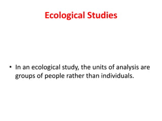 Ecological Studies 
• In an ecological study, the units of analysis are 
groups of people rather than individuals. 
 