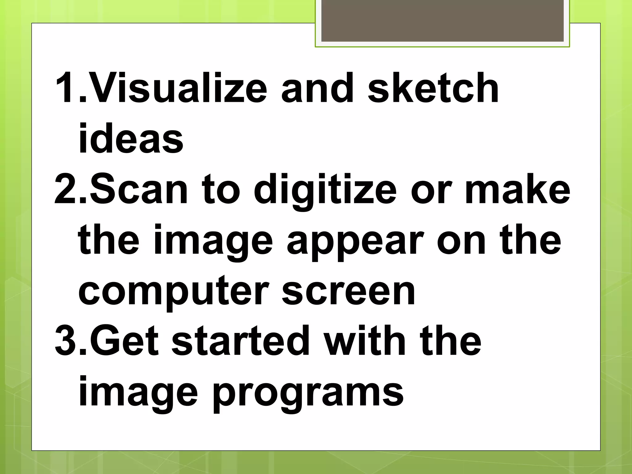 1.Visualize and sketch
ideas
2.Scan to digitize or make
the image appear on the
computer screen
3.Get started with the
image programs
 