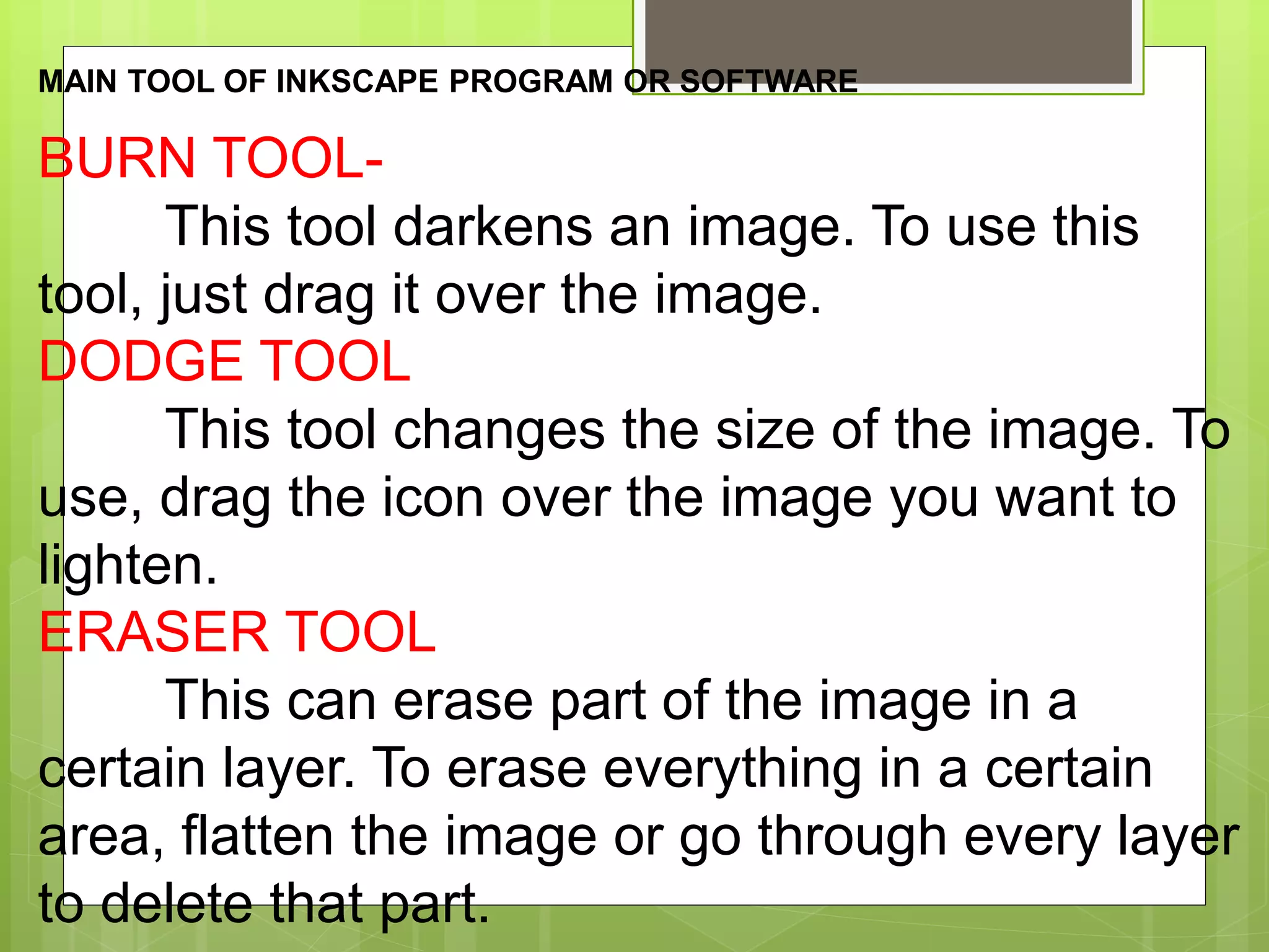 MAIN TOOL OF INKSCAPE PROGRAM OR SOFTWARE
BURN TOOL-
This tool darkens an image. To use this
tool, just drag it over the image.
DODGE TOOL
This tool changes the size of the image. To
use, drag the icon over the image you want to
lighten.
ERASER TOOL
This can erase part of the image in a
certain layer. To erase everything in a certain
area, flatten the image or go through every layer
to delete that part.
 