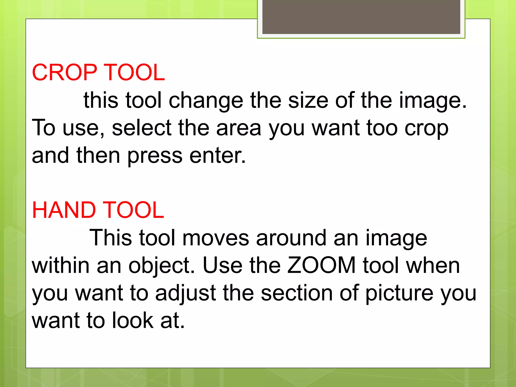 CROP TOOL
this tool change the size of the image.
To use, select the area you want too crop
and then press enter.
HAND TOOL
This tool moves around an image
within an object. Use the ZOOM tool when
you want to adjust the section of picture you
want to look at.
 