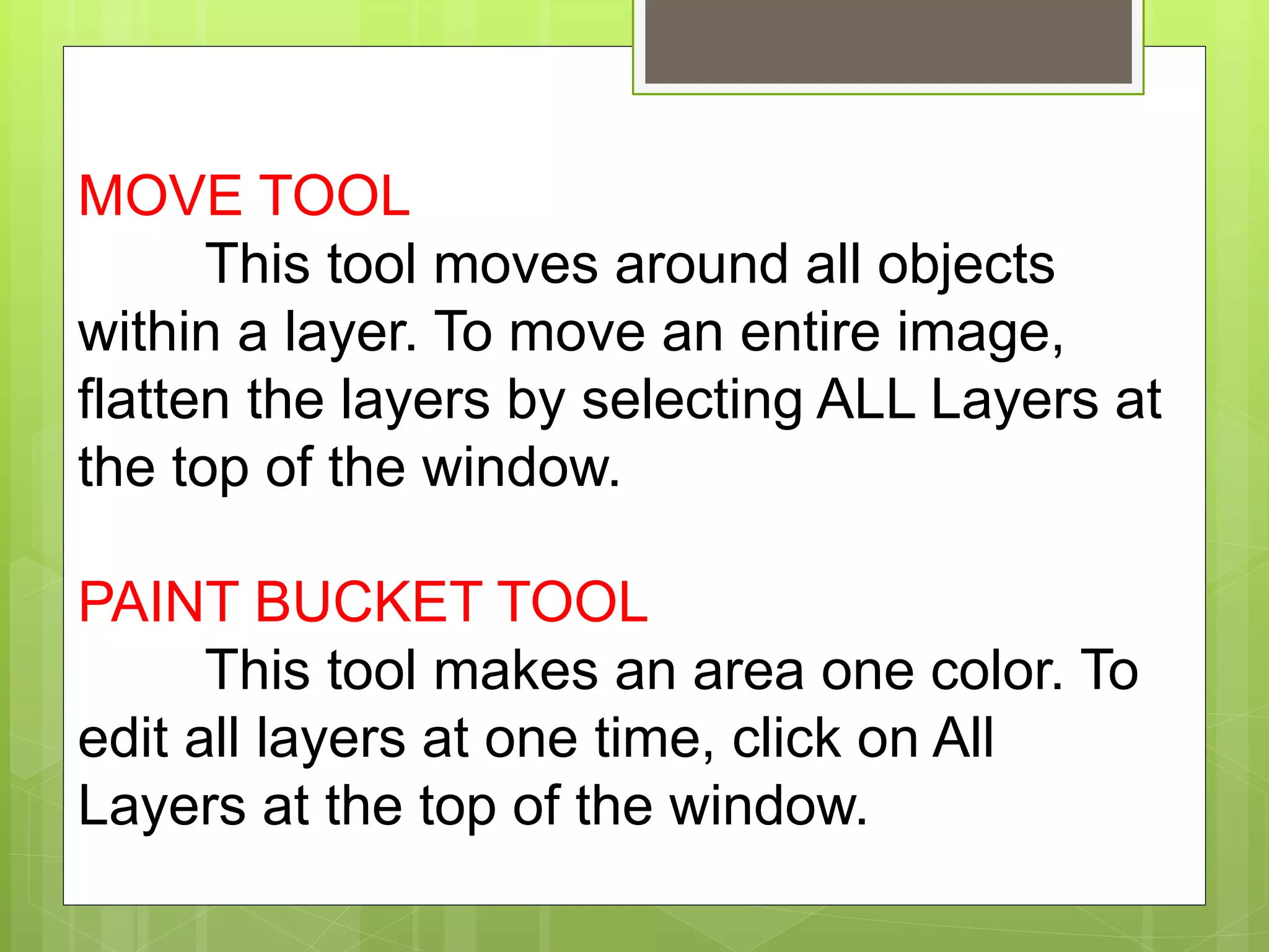 MOVE TOOL
This tool moves around all objects
within a layer. To move an entire image,
flatten the layers by selecting ALL Layers at
the top of the window.
PAINT BUCKET TOOL
This tool makes an area one color. To
edit all layers at one time, click on All
Layers at the top of the window.
 