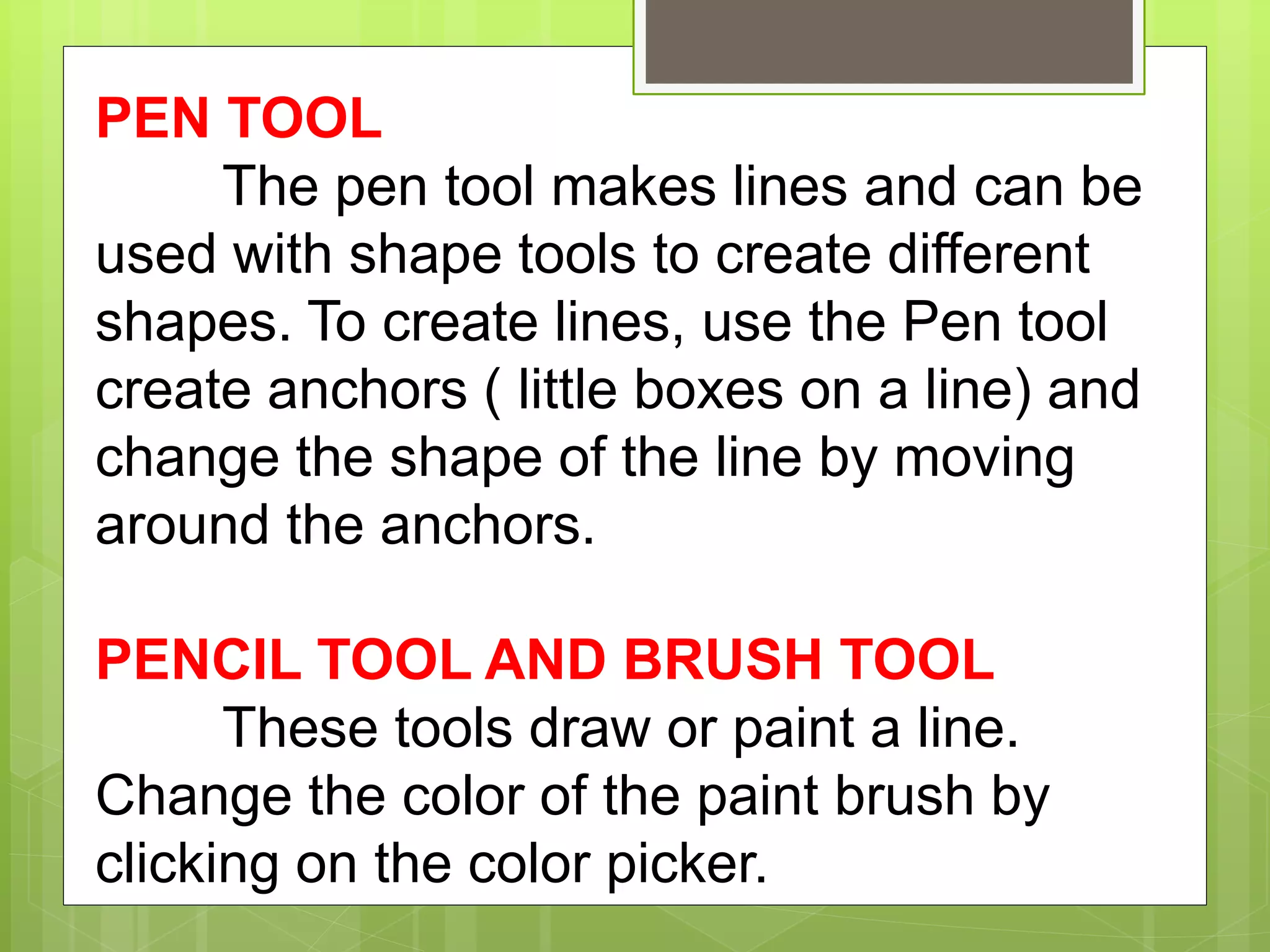 PEN TOOL
The pen tool makes lines and can be
used with shape tools to create different
shapes. To create lines, use the Pen tool
create anchors ( little boxes on a line) and
change the shape of the line by moving
around the anchors.
PENCIL TOOL AND BRUSH TOOL
These tools draw or paint a line.
Change the color of the paint brush by
clicking on the color picker.
 