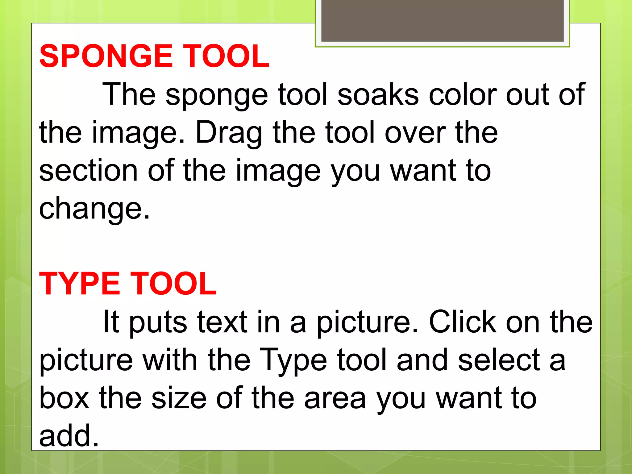 SPONGE TOOL
The sponge tool soaks color out of
the image. Drag the tool over the
section of the image you want to
change.
TYPE TOOL
It puts text in a picture. Click on the
picture with the Type tool and select a
box the size of the area you want to
add.
 