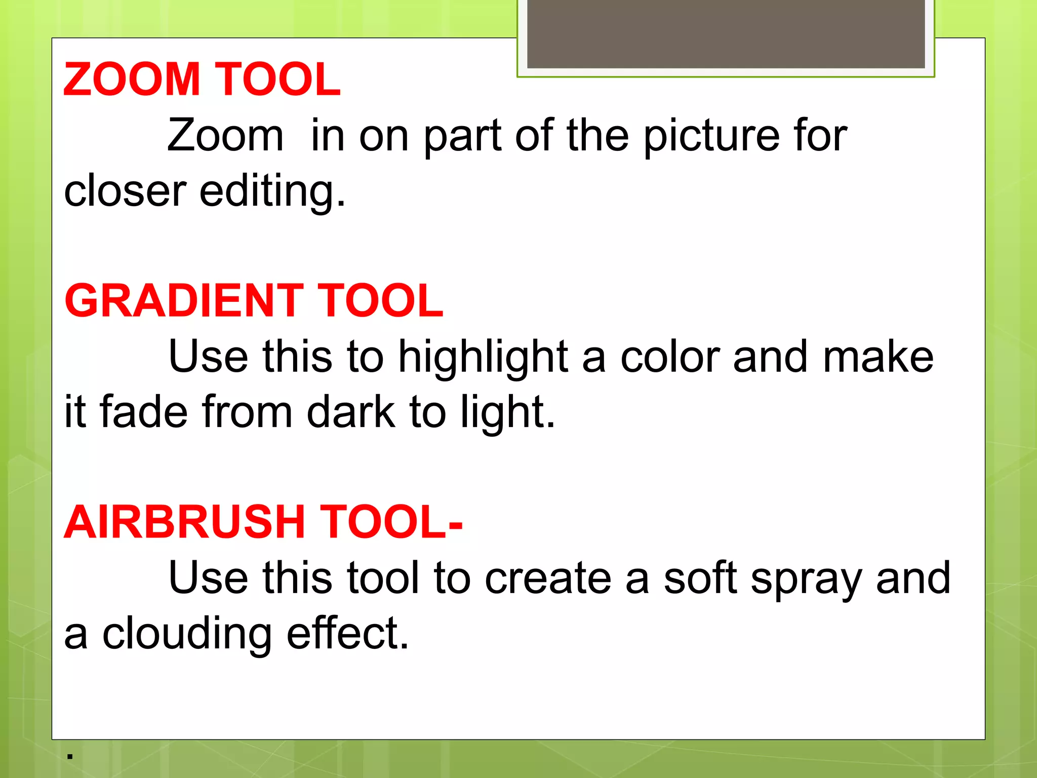 ZOOM TOOL
Zoom in on part of the picture for
closer editing.
GRADIENT TOOL
Use this to highlight a color and make
it fade from dark to light.
AIRBRUSH TOOL-
Use this tool to create a soft spray and
a clouding effect.
.
 