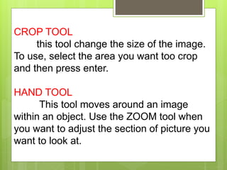 CROP TOOL
this tool change the size of the image.
To use, select the area you want too crop
and then press enter.
HAND TOOL
This tool moves around an image
within an object. Use the ZOOM tool when
you want to adjust the section of picture you
want to look at.
 