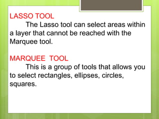 LASSO TOOL
The Lasso tool can select areas within
a layer that cannot be reached with the
Marquee tool.
MARQUEE TOOL
This is a group of tools that allows you
to select rectangles, ellipses, circles,
squares.
 
