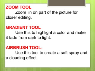 ZOOM TOOL
Zoom in on part of the picture for
closer editing.
GRADIENT TOOL
Use this to highlight a color and make
it fade from dark to light.
AIRBRUSH TOOL-
Use this tool to create a soft spray and
a clouding effect.
.
 