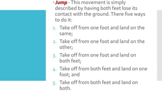 Jump -This movement is simply
described by having both feet lose its
contact with the ground.There five ways
to do it:
1. Take off from one foot and land on the
same;
2. Take off from one foot and land on the
other;
3. Take off from one foot and land on
both feet;
4. Take off from both feet and land on one
foot; and
5. Take off from both feet and land on
both.
 