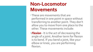 Non-Locomotor
Movements
These are movements that are
performed in one point in space without
transferring to another point.They don’t
allow you to move from one place to the
other.These movements include:
Flexion - It is the act of decreasing the
angle of a joint. Another term for flexion
is to bend. If you bend a joint, like your
elbow or knee, you are performing
flexion.
 