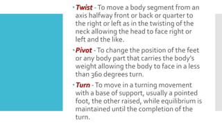 Twist -To move a body segment from an
axis halfway front or back or quarter to
the right or left as in the twisting of the
neck allowing the head to face right or
left and the like.
Pivot -To change the position of the feet
or any body part that carries the body’s
weight allowing the body to face in a less
than 360 degrees turn.
Turn -To move in a turning movement
with a base of support, usually a pointed
foot, the other raised, while equilibrium is
maintained until the completion of the
turn.
 