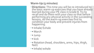 Warm-Up (5 minutes)
Directions: This time you will be re-introduced to
the basic warm-up exercises that you have already
learned during your PE class in Grade 8.Try to
recall and do them with your class so that before
performing any physical activity in the succeeding
lessons, do the warm-up exercises first to
condition your body and prevent injuries from
happening.
• Inhale/ Exhale
• March
• Jump
• kick
• Rotation (head, shoulders, arms, hips, thigh,
feet)
• Inhale/ exhale
 