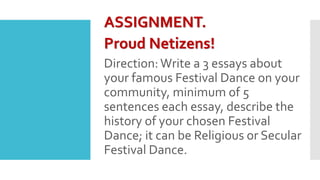 ASSIGNMENT.
Proud Netizens!
Direction:Write a 3 essays about
your famous Festival Dance on your
community, minimum of 5
sentences each essay, describe the
history of your chosen Festival
Dance; it can be Religious or Secular
Festival Dance.
 