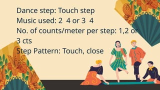 Dance step: Touch step
Music used: 2 4 or 3 4
No. of counts/meter per step: 1,2 or
3 cts
Step Pattern: Touch, close
 