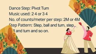 Dance Step: Pivot Turn
Music used: 2 4 or 3 4
No. of counts/meter per step: 2M or 4M
Step Pattern: Step, ball and turn, step,
ball and turn and so on.
 