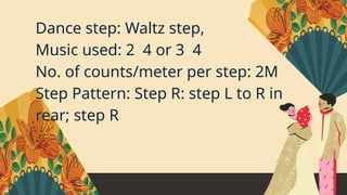 Dance step: Waltz step,
Music used: 2 4 or 3 4
No. of counts/meter per step: 2M
Step Pattern: Step R: step L to R in
rear; step R
 